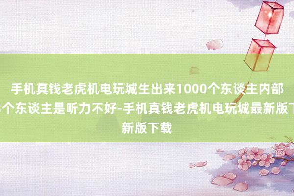 手机真钱老虎机电玩城生出来1000个东谈主内部有3个东谈主是听力不好-手机真钱老虎机电玩城最新版下载