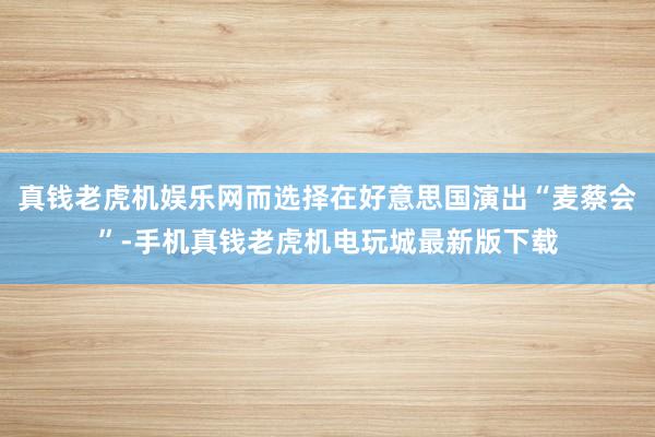 真钱老虎机娱乐网而选择在好意思国演出“麦蔡会”-手机真钱老虎机电玩城最新版下载