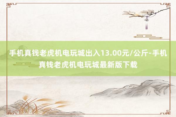 手机真钱老虎机电玩城出入13.00元/公斤-手机真钱老虎机电玩城最新版下载