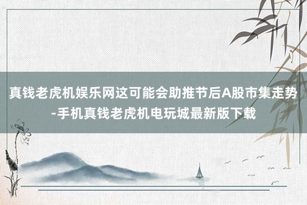 真钱老虎机娱乐网这可能会助推节后A股市集走势-手机真钱老虎机电玩城最新版下载