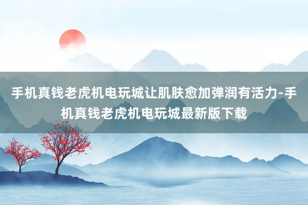 手机真钱老虎机电玩城让肌肤愈加弹润有活力-手机真钱老虎机电玩城最新版下载