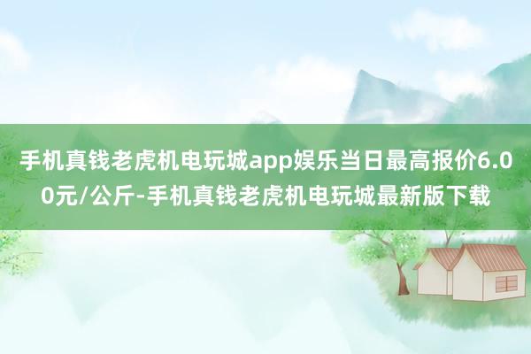 手机真钱老虎机电玩城app娱乐当日最高报价6.00元/公斤-手机真钱老虎机电玩城最新版下载