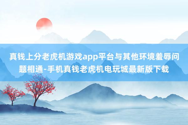 真钱上分老虎机游戏app平台与其他环境羞辱问题相通-手机真钱老虎机电玩城最新版下载