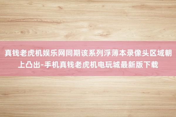 真钱老虎机娱乐网同期该系列浮薄本录像头区域朝上凸出-手机真钱老虎机电玩城最新版下载