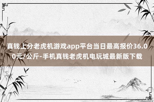真钱上分老虎机游戏app平台当日最高报价36.00元/公斤-手机真钱老虎机电玩城最新版下载