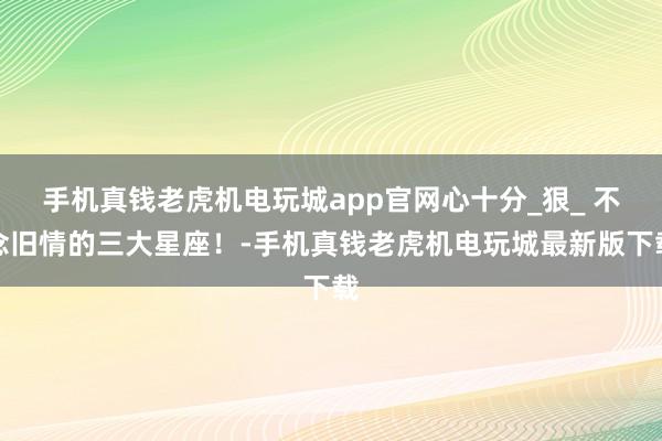 手机真钱老虎机电玩城app官网心十分_狠_ 不念旧情的三大星座！-手机真钱老虎机电玩城最新版下载