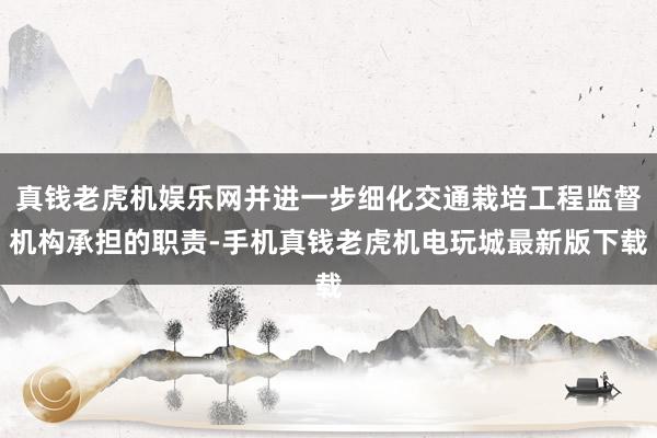 真钱老虎机娱乐网并进一步细化交通栽培工程监督机构承担的职责-手机真钱老虎机电玩城最新版下载