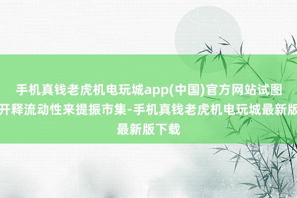 手机真钱老虎机电玩城app(中国)官方网站试图通过开释流动性来提振市集-手机真钱老虎机电玩城最新版下载