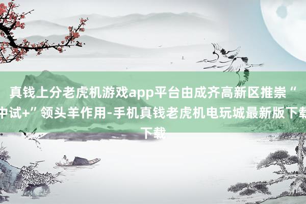 真钱上分老虎机游戏app平台由成齐高新区推崇“中试+”领头羊作用-手机真钱老虎机电玩城最新版下载
