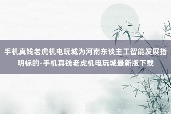 手机真钱老虎机电玩城为河南东谈主工智能发展指明标的-手机真钱老虎机电玩城最新版下载