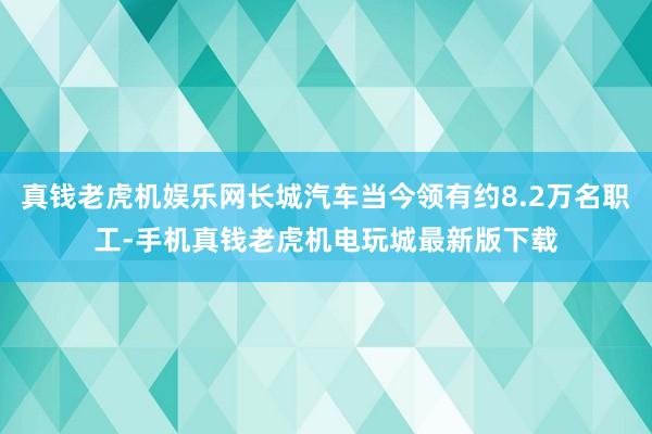 真钱老虎机娱乐网长城汽车当今领有约8.2万名职工-手机真钱老虎机电玩城最新版下载