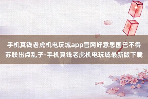 手机真钱老虎机电玩城app官网好意思国巴不得苏联出点乱子-手机真钱老虎机电玩城最新版下载