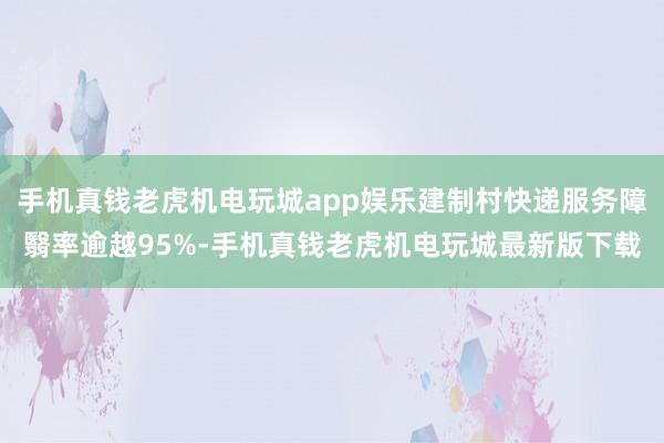 手机真钱老虎机电玩城app娱乐建制村快递服务障翳率逾越95%-手机真钱老虎机电玩城最新版下载