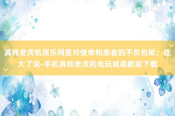 真钱老虎机娱乐网是对使命和患者的不负包袱；往大了说-手机真钱老虎机电玩城最新版下载