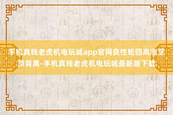 手机真钱老虎机电玩城app官网良性轮回高涨至顶背离-手机真钱老虎机电玩城最新版下载