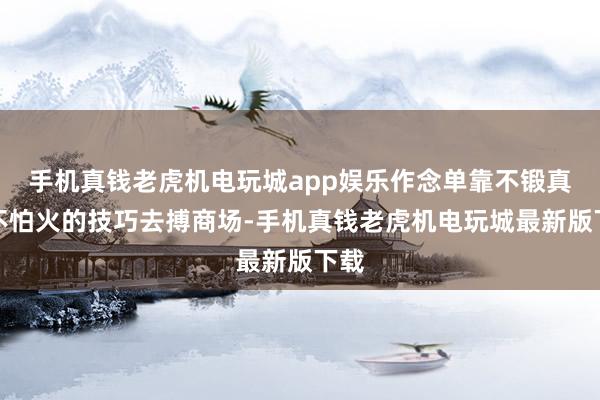 手机真钱老虎机电玩城app娱乐作念单靠不锻真金不怕火的技巧去搏商场-手机真钱老虎机电玩城最新版下载
