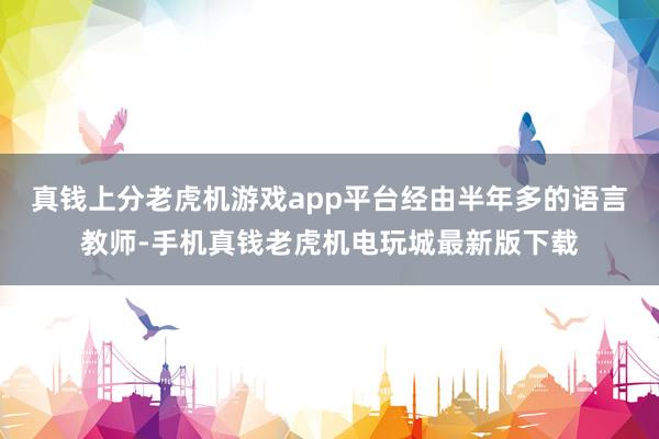 真钱上分老虎机游戏app平台经由半年多的语言教师-手机真钱老虎机电玩城最新版下载