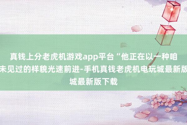真钱上分老虎机游戏app平台“他正在以一种咱们从未见过的样貌光速前进-手机真钱老虎机电玩城最新版下载