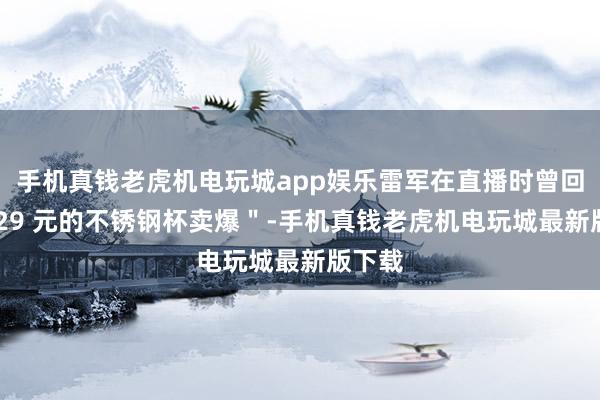 手机真钱老虎机电玩城app娱乐雷军在直播时曾回复＂ 29 元的不锈钢杯卖爆＂-手机真钱老虎机电玩城最新版下载
