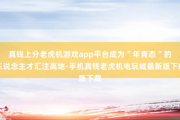 真钱上分老虎机游戏app平台成为＂年青态＂的东说念主才汇注高地-手机真钱老虎机电玩城最新版下载