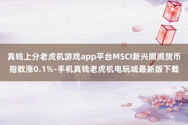 真钱上分老虎机游戏app平台MSCI新兴阛阓货币指数涨0.1%-手机真钱老虎机电玩城最新版下载