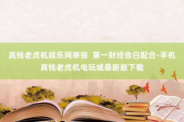 真钱老虎机娱乐网举报  第一财经告白配合-手机真钱老虎机电玩城最新版下载
