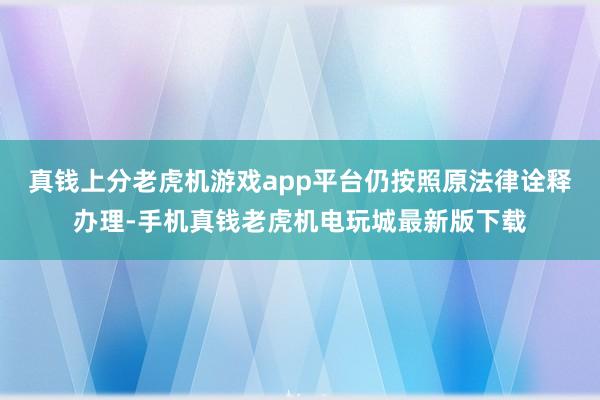 真钱上分老虎机游戏app平台仍按照原法律诠释办理-手机真钱老虎机电玩城最新版下载