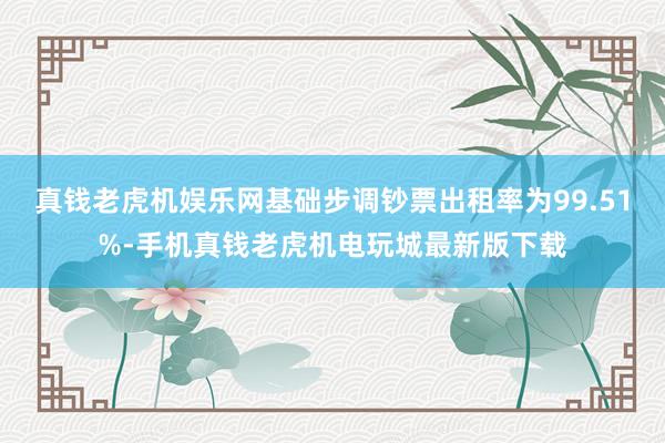 真钱老虎机娱乐网基础步调钞票出租率为99.51%-手机真钱老虎机电玩城最新版下载