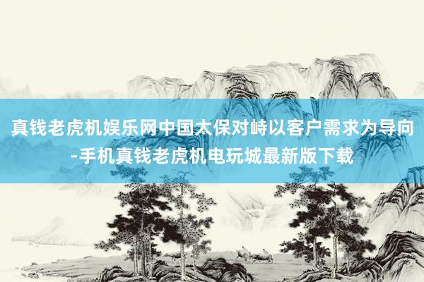 真钱老虎机娱乐网中国太保对峙以客户需求为导向-手机真钱老虎机电玩城最新版下载