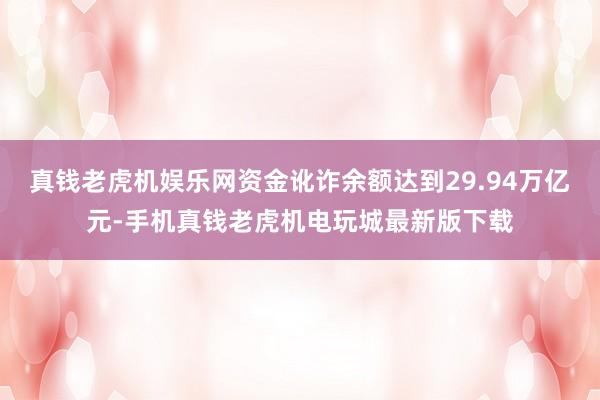 真钱老虎机娱乐网资金讹诈余额达到29.94万亿元-手机真钱老虎机电玩城最新版下载