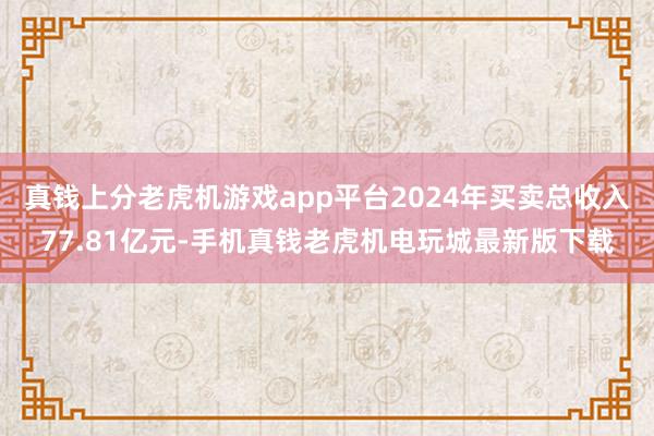 真钱上分老虎机游戏app平台2024年买卖总收入77.81亿元-手机真钱老虎机电玩城最新版下载